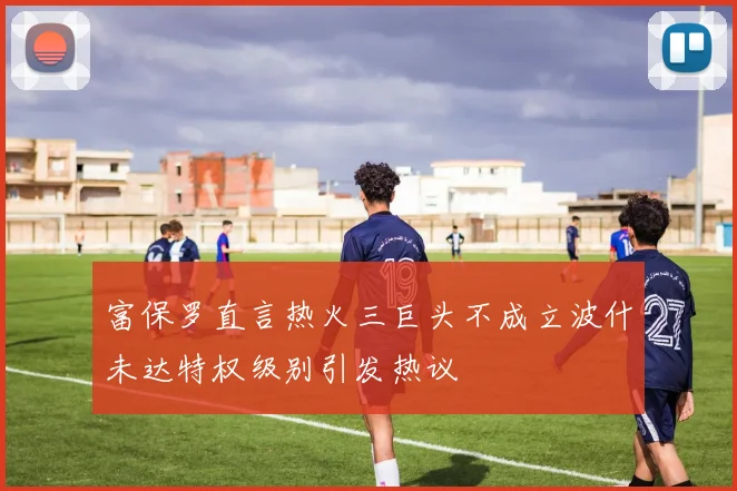 富保罗直言热火三巨头不成立波什未达特权级别引发热议