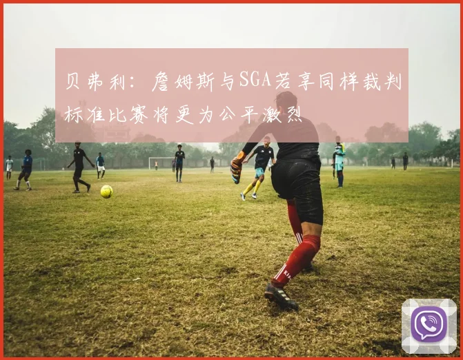 贝弗利：詹姆斯与SGA若享同样裁判标准比赛将更为公平激烈