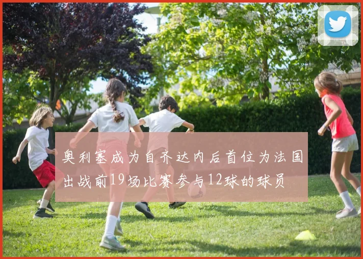 奥利塞成为自齐达内后首位为法国出战前19场比赛参与12球的球员