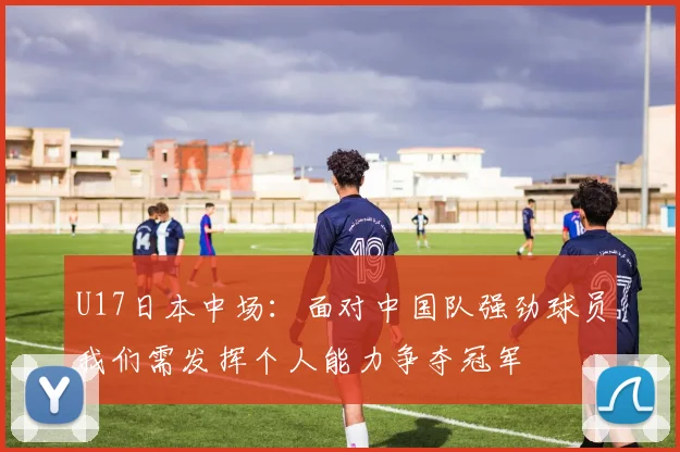 U17日本中场：面对中国队强劲球员我们需发挥个人能力争夺冠军