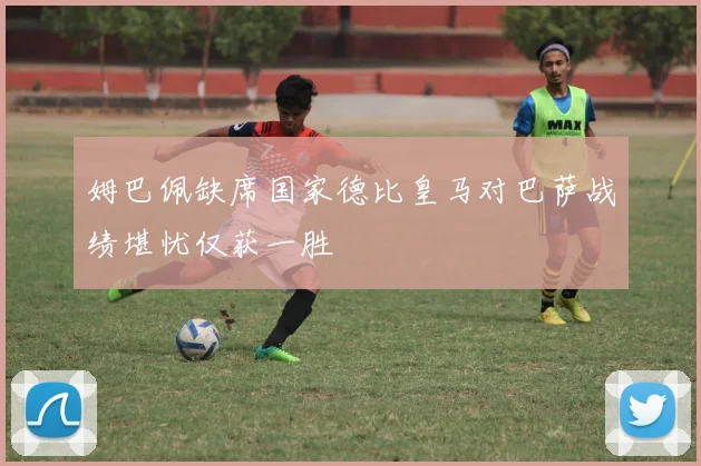 姆巴佩缺席国家德比皇马对巴萨战绩堪忧仅获一胜