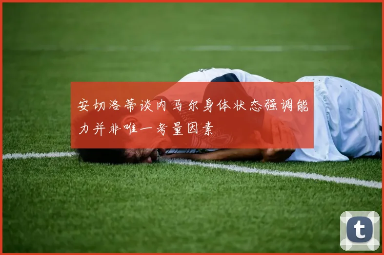安切洛蒂谈内马尔身体状态强调能力并非唯一考量因素