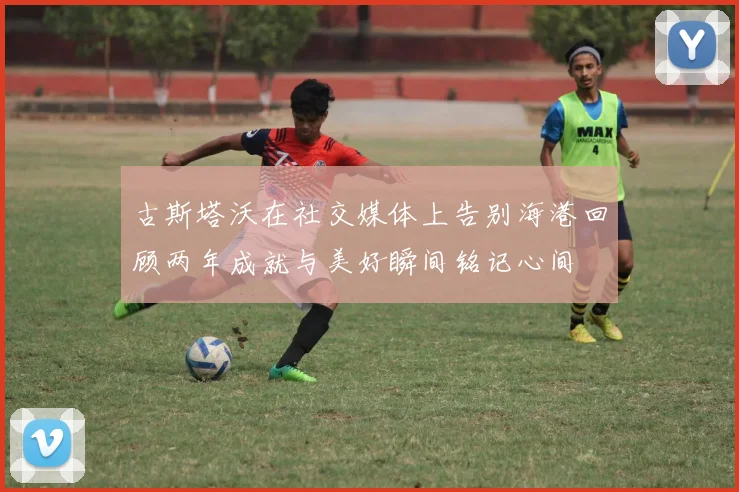古斯塔沃在社交媒体上告别海港回顾两年成就与美好瞬间铭记心间