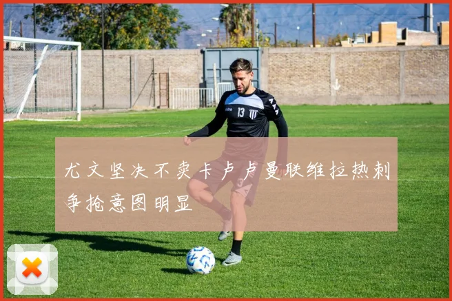尤文坚决不卖卡卢卢曼联维拉热刺争抢意图明显