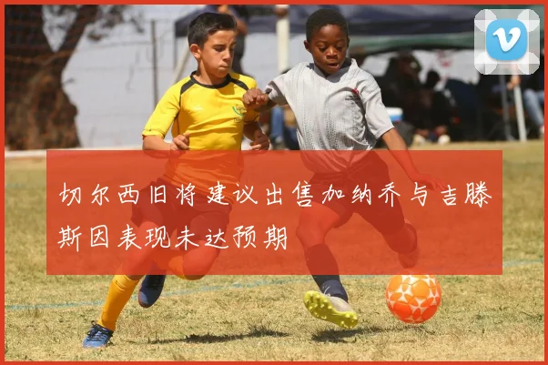 切尔西旧将建议出售加纳乔与吉滕斯因表现未达预期