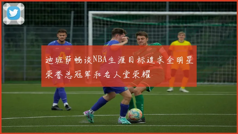迪班萨畅谈NBA生涯目标追求全明星荣誉总冠军和名人堂荣耀