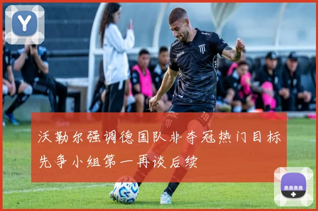 沃勒尔强调德国队非夺冠热门目标先争小组第一再谈后续