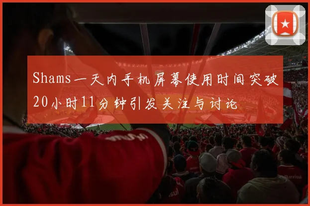 Shams一天内手机屏幕使用时间突破20小时11分钟引发关注与讨论