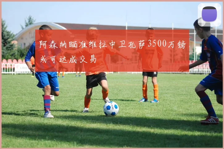 阿森纳瞄准维拉中卫孔萨3500万镑或可达成交易