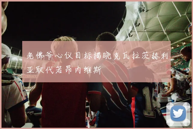 老佛爷心仪目标揭晓克瓦拉茨赫利亚取代若昂内维斯