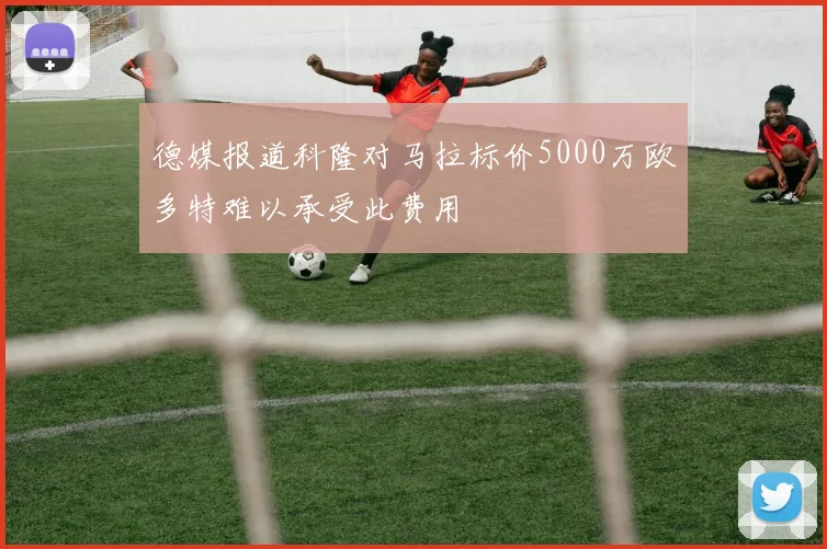 德媒报道科隆对马拉标价5000万欧多特难以承受此费用