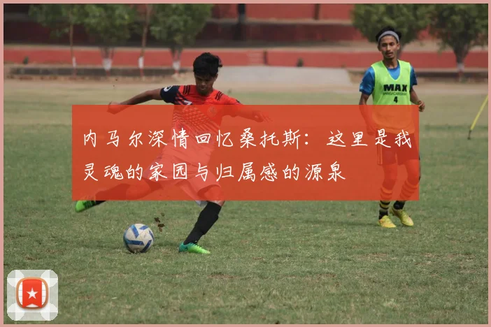 内马尔深情回忆桑托斯：这里是我灵魂的家园与归属感的源泉