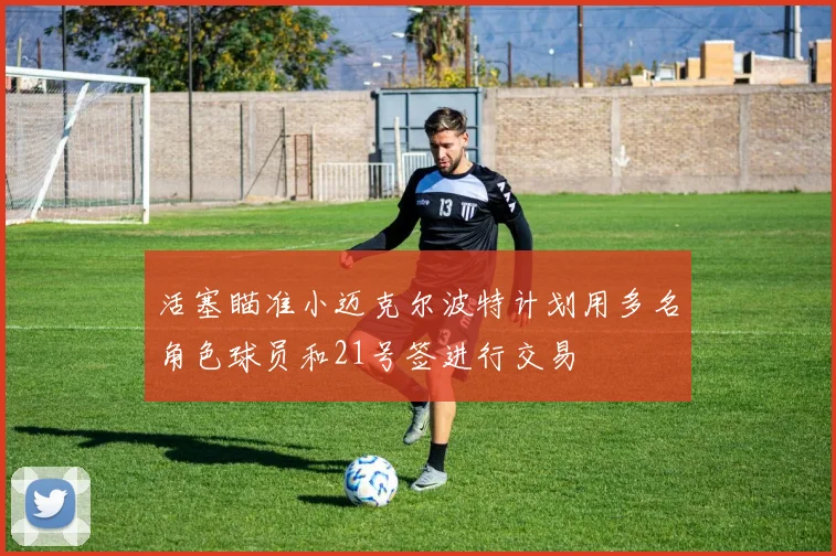 活塞瞄准小迈克尔波特计划用多名角色球员和21号签进行交易