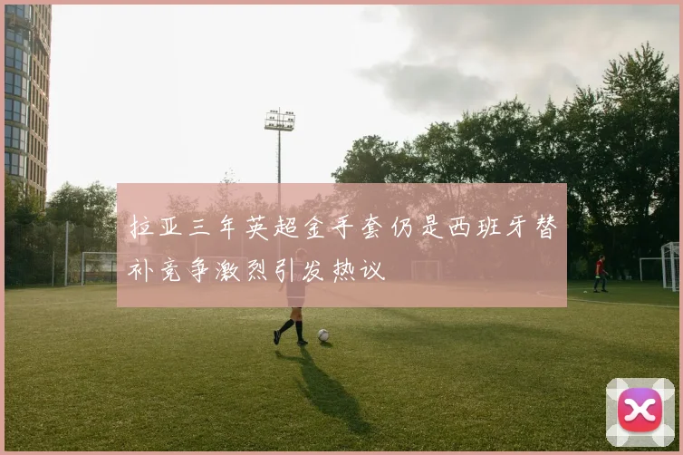 拉亚三年英超金手套仍是西班牙替补竞争激烈引发热议