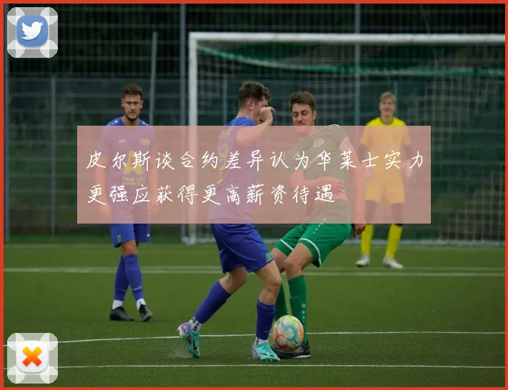 皮尔斯谈合约差异认为华莱士实力更强应获得更高薪资待遇